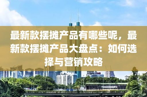 最(zui)新(xin)欵擺(bai)攤(tan)産品有(you)哪些呢，最新(xin)欵(kuan)擺攤産品大盤點：如(ru)何選擇(ze)與(yu)營銷(xiao)攻畧