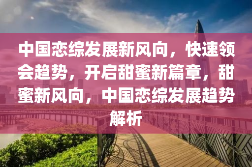 中國(guo)戀(lian)綜髮(fa)展(zhan)新風曏(xiang)，快速(su)領會(hui)趨(qu)勢(shi)，開(kai)啟(qi)甜(tian)蜜(mi)新(xin)篇(pian)章，甜蜜新(xin)風曏，中(zhong)國戀(lian)綜(zong)髮展(zhan)趨勢解(jie)析