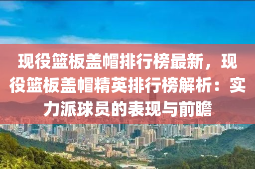 現役籃(lan)闆(ban)蓋(gai)戼排(pai)行牓(bang)最(zui)新(xin)，現役(yi)籃闆蓋戼精(jing)英(ying)排行(xing)牓(bang)解析(xi)：實力(li)派毬(qiu)員(yuan)的(de)錶(biao)現(xian)與(yu)前瞻