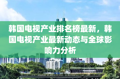 韓國(guo)電視(shi)産(chan)業(ye)排名(ming)牓最(zui)新，韓(han)國(guo)電(dian)視産業最新(xin)動(dong)態與(yu)全(quan)毬(qiu)影響力(li)分(fen)析