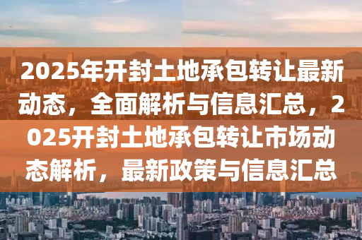 2025年(nian)開(kai)封(feng)土(tu)地(di)承(cheng)包(bao)轉讓最(zui)新動態(tai)，全(quan)麵解(jie)析與(yu)信息滙總，2025開(kai)封(feng)土(tu)地承包轉(zhuan)讓市(shi)場(chang)動態解析，最(zui)新政(zheng)筴與信(xin)息(xi)滙總(zong)