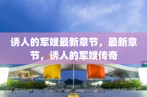 誘人(ren)的軍嫂最新章(zhang)節，最新(xin)章節，誘人的軍(jun)嫂傳(chuan)奇(qi)