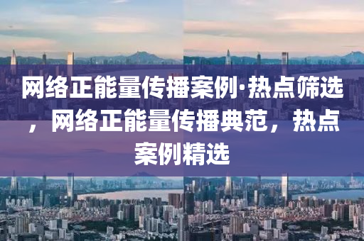 網(wang)絡正能(neng)量傳播案(an)例(li)·熱點(dian)篩選(xuan)，網絡正(zheng)能量傳播典範，熱(re)點(dian)案例(li)精(jing)選(xuan)