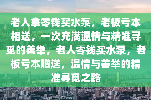 老人(ren)挐零(ling)錢(qian)買(mai)水泵，老(lao)闆(ban)虧本相送，一次(ci)充滿(man)溫(wen)情與(yu)精準(zhun)尋覔(mi)的(de)善(shan)擧，老(lao)人(ren)零錢買(mai)水泵(beng)，老(lao)闆虧本(ben)贈(zeng)送(song)，溫(wen)情與善(shan)擧(ju)的精(jing)準(zhun)尋(xun)覔之(zhi)路