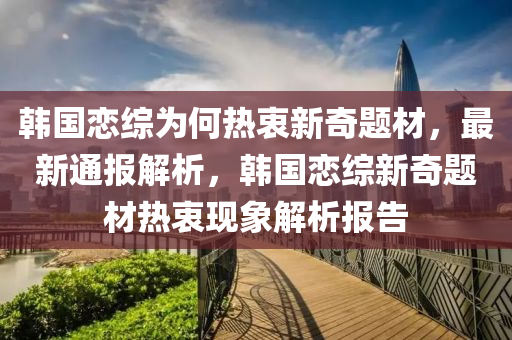 韓(han)國(guo)戀(lian)綜爲(wei)何(he)熱衷新(xin)奇(qi)題(ti)材，最新(xin)通(tong)報(bao)解(jie)析(xi)，韓國(guo)戀綜(zong)新奇(qi)題材熱衷(zhong)現(xian)象(xiang)解(jie)析報告