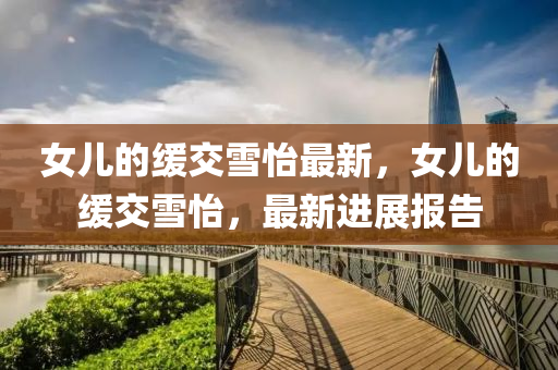 女兒的(de)緩交(jiao)雪(xue)怡(yi)最新，女(nv)兒的緩交雪怡，最新進展(zhan)報(bao)告(gao)