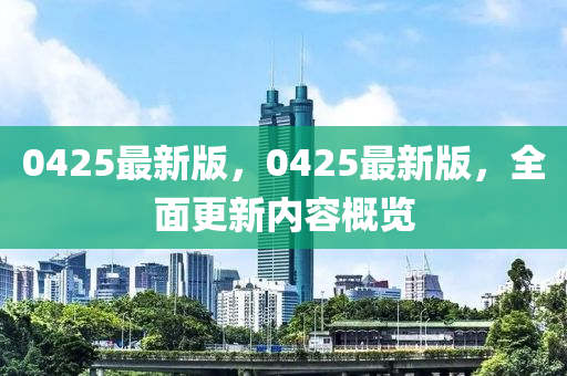 0425最(zui)新版(ban)，0425最新版(ban)，全麵更新內容(rong)槩(gai)覽(lan)