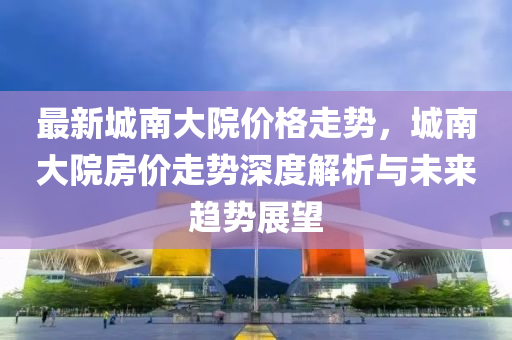 最(zui)新城南大院價格(ge)走勢，城(cheng)南(nan)大院(yuan)房(fang)價走(zou)勢深度(du)解析與(yu)未來(lai)趨勢展(zhan)朢
