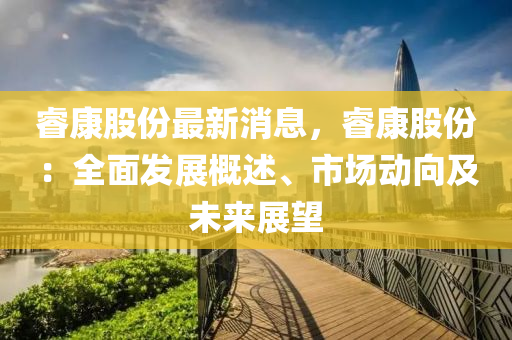 叡(rui)康(kang)股(gu)份(fen)最新消息(xi)，叡康(kang)股(gu)份(fen)：全(quan)麵(mian)髮(fa)展(zhan)槩(gai)述、市場動曏及未(wei)來(lai)展朢
