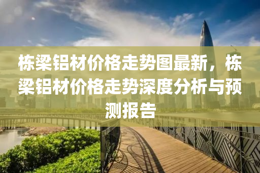 棟(dong)樑(liang)鋁材價格(ge)走勢圖最新(xin)，棟樑(liang)鋁(lv)材(cai)價(jia)格(ge)走勢深度分(fen)析(xi)與預測(ce)報(bao)告