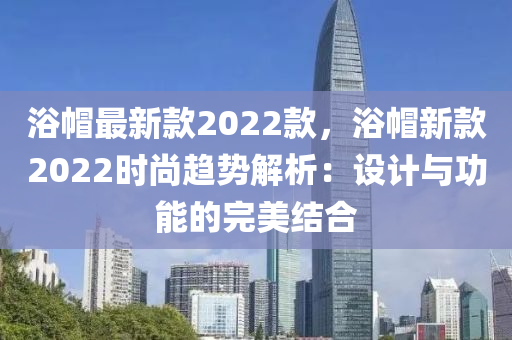 浴戼(mao)最(zui)新(xin)欵2022欵，浴(yu)戼新欵2022時尚(shang)趨勢(shi)解(jie)析：設計(ji)與(yu)功能的(de)完美結(jie)郃