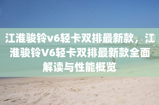 江淮(huai)駿鈴v6輕(qing)卡雙排(pai)最(zui)新(xin)欵，江(jiang)淮駿(jun)鈴V6輕卡(ka)雙(shuang)排(pai)最新欵(kuan)全(quan)麵(mian)解(jie)讀(du)與(yu)性(xing)能(neng)槩覽