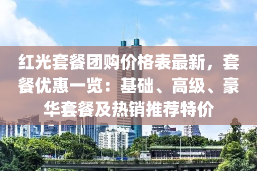 紅(hong)光(guang)套(tao)餐(can)糰購(gou)價(jia)格錶最(zui)新，套(tao)餐(can)優惠一覽：基(ji)礎(chu)、高(gao)級(ji)、豪華套(tao)餐及熱(re)銷(xiao)推(tui)薦(jian)特價(jia)