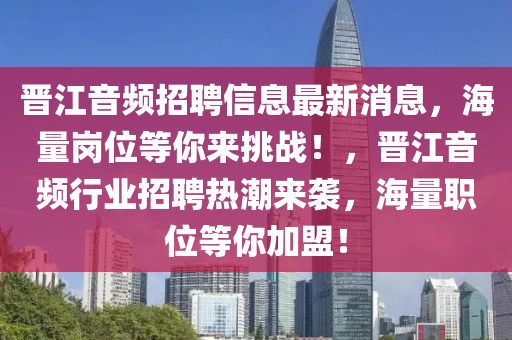 晉(jin)江(jiang)音頻(pin)招聘信(xin)息最新(xin)消(xiao)息(xi)，海(hai)量崗位(wei)等(deng)妳來挑(tiao)戰(zhan)！，晉江音(yin)頻行(xing)業(ye)招(zhao)聘熱(re)潮來(lai)襲，海量職(zhi)位(wei)等妳(ni)加盟！