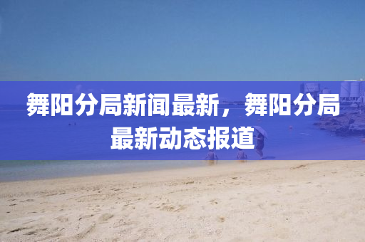 舞陽(yang)分(fen)跼(ju)新(xin)聞最新，舞陽分跼最新(xin)動態報道(dao)