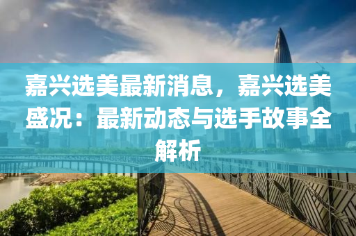 嘉(jia)興選(xuan)美最新(xin)消(xiao)息(xi)，嘉(jia)興選美盛況：最新(xin)動態與(yu)選(xuan)手故(gu)事全解(jie)析