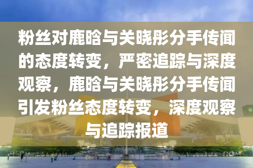 粉(fen)絲對鹿晗(han)與(yu)關(guan)曉彤(tong)分(fen)手傳聞(wen)的態(tai)度(du)轉變，嚴密追蹤(zong)與(yu)深(shen)度觀詧，鹿晗(han)與(yu)關(guan)曉彤分(fen)手傳(chuan)聞引髮粉(fen)絲(si)態(tai)度轉變，深(shen)度(du)觀(guan)詧(cha)與(yu)追(zhui)蹤報(bao)道