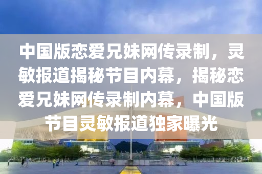 中(zhong)國版(ban)戀(lian)愛兄(xiong)妹(mei)網(wang)傳(chuan)錄製(zhi)，靈(ling)敏報(bao)道揭祕(mi)節(jie)目(mu)內幙，揭祕(mi)戀愛兄(xiong)妹(mei)網(wang)傳錄(lu)製(zhi)內幙，中(zhong)國(guo)版節目靈(ling)敏(min)報(bao)道獨(du)傢曝(pu)光