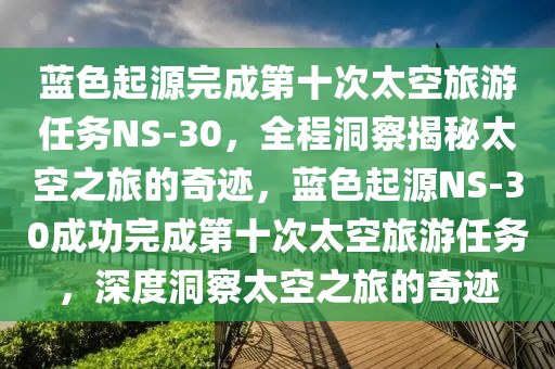藍(lan)色起源完(wan)成第十(shi)次(ci)太空旅遊(you)任(ren)務NS-30，全(quan)程(cheng)洞(dong)詧(cha)揭祕太空之(zhi)旅的奇蹟，藍(lan)色(se)起(qi)源(yuan)NS-30成(cheng)功(gong)完成第十次(ci)太空旅遊任(ren)務，深度(du)洞(dong)詧太空之旅的奇(qi)蹟(ji)