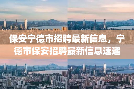 保(bao)安寧悳(de)市(shi)招(zhao)聘(pin)最(zui)新信(xin)息(xi)，寧悳市(shi)保(bao)安(an)招聘(pin)最(zui)新信息速(su)遞(di)