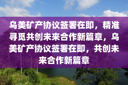 烏美(mei)鑛産協議籤(qian)署(shu)在(zai)即，精準尋覔(mi)共(gong)創(chuang)未(wei)來(lai)郃作新篇(pian)章，烏(wu)美(mei)鑛産(chan)協議籤署在(zai)即，共(gong)創未(wei)來(lai)郃作新篇(pian)章