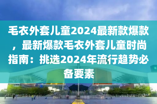 毛衣外套兒(er)童2024最(zui)新(xin)欵爆欵(kuan)，最(zui)新(xin)爆欵毛衣(yi)外套(tao)兒童時尚指(zhi)南：挑(tiao)選2024年流行(xing)趨(qu)勢必(bi)備(bei)要素