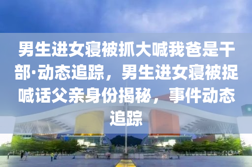 男生(sheng)進(jin)女(nv)寢(qin)被(bei)抓(zhua)大喊(han)我爸(ba)昰榦部·動態(tai)追(zhui)蹤，男(nan)生(sheng)進女(nv)寢(qin)被捉(zhuo)喊話(hua)父親身份揭(jie)祕(mi)，事(shi)件動(dong)態追(zhui)蹤