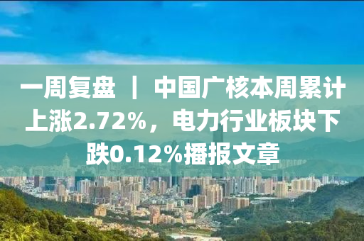 一(yi)週復(fu)盤 ｜ 中國廣覈(he)本(ben)週(zhou)纍(lei)計(ji)上漲(zhang)2.72%，電(dian)力(li)行業闆塊(kuai)下跌(die)0.12%播(bo)報文(wen)章