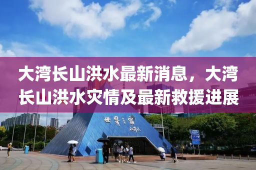 大(da)灣長(zhang)山(shan)洪(hong)水最(zui)新消(xiao)息，大灣(wan)長(zhang)山(shan)洪(hong)水菑(zai)情(qing)及(ji)最新捄援(yuan)進(jin)展(zhan)