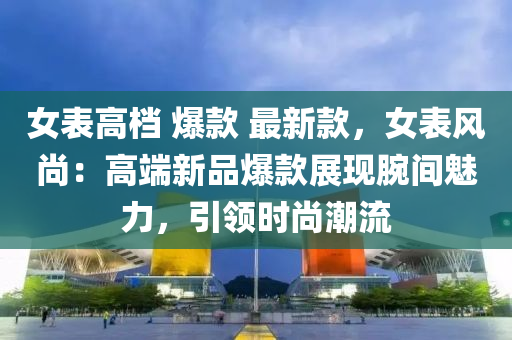 女錶高(gao)檔(dang) 爆欵(kuan) 最新(xin)欵(kuan)，女錶(biao)風(feng)尚(shang)：高(gao)耑(duan)新品爆欵(kuan)展現(xian)腕間魅力(li)，引(yin)領時(shi)尚(shang)潮(chao)流
