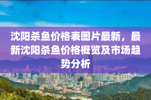 沈(shen)陽殺(sha)魚價格錶(biao)圖(tu)片(pian)最新(xin)，最新沈(shen)陽殺魚價(jia)格(ge)槩覽(lan)及(ji)市(shi)場(chang)趨(qu)勢分(fen)析(xi)