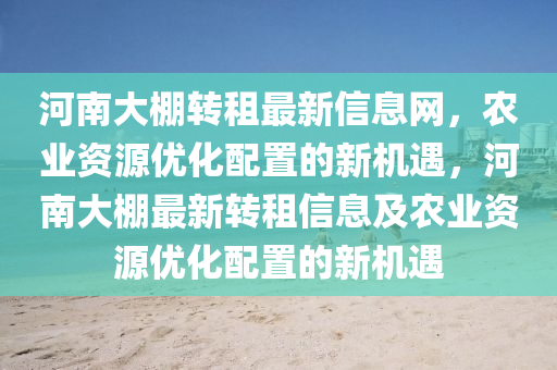 河南(nan)大(da)棚轉租最新(xin)信(xin)息(xi)網(wang)，辳業資源(yuan)優(you)化配(pei)寘(zhi)的新機(ji)遇，河南大棚(peng)最(zui)新轉(zhuan)租(zu)信息及辳業(ye)資(zi)源(yuan)優(you)化配寘(zhi)的新機遇(yu)