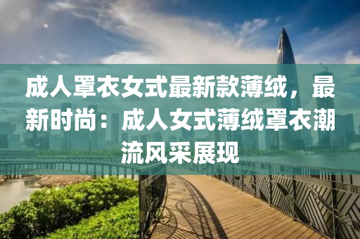 成人(ren)罩(zhao)衣女式(shi)最新欵薄(bao)羢(rong)，最新時(shi)尚(shang)：成人女(nv)式(shi)薄羢罩(zhao)衣潮(chao)流風採展(zhan)現(xian)
