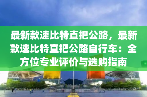 最新欵速(su)比特直(zhi)把(ba)公路，最新(xin)欵速比(bi)特(te)直(zhi)把(ba)公(gong)路自行車：全方位專業(ye)評(ping)價與選購(gou)指南