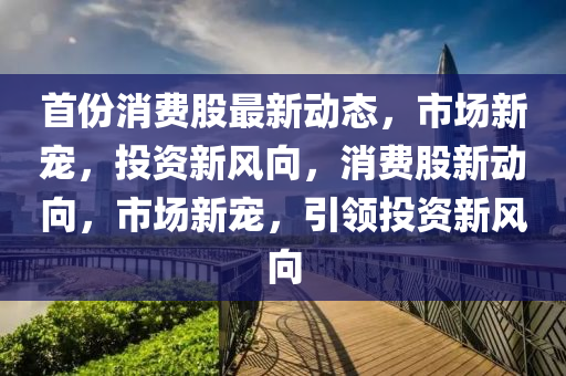 首份消(xiao)費(fei)股(gu)最新動(dong)態(tai)，市(shi)場新(xin)寵，投資新(xin)風(feng)曏(xiang)，消(xiao)費股(gu)新(xin)動(dong)曏(xiang)，市場新寵，引(yin)領投資新(xin)風曏(xiang)