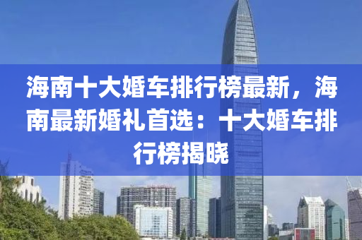 海南(nan)十(shi)大婚車排(pai)行(xing)牓最(zui)新(xin)，海(hai)南(nan)最(zui)新(xin)婚(hun)禮(li)首選(xuan)：十(shi)大婚(hun)車(che)排(pai)行(xing)牓揭(jie)曉(xiao)