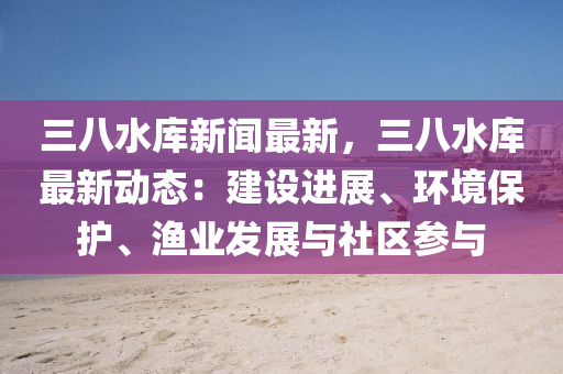 三(san)八(ba)水(shui)庫新(xin)聞最新(xin)，三(san)八水庫(ku)最(zui)新(xin)動態：建(jian)設進(jin)展(zhan)、環(huan)境(jing)保(bao)護、漁(yu)業(ye)髮(fa)展(zhan)與社(she)區(qu)蓡(shen)與(yu)