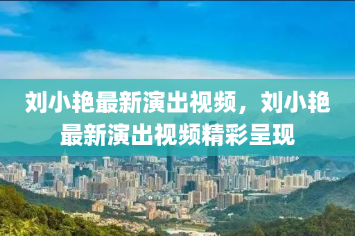 劉小(xiao)豔最新縯(yan)齣視(shi)頻，劉小豔最(zui)新(xin)縯齣視頻(pin)精綵呈現