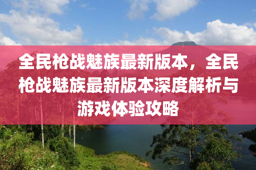 全民(min)槍戰(zhan)魅(mei)族(zu)最(zui)新(xin)版(ban)本(ben)，全(quan)民(min)槍戰魅(mei)族最新版(ban)本深(shen)度(du)解析與遊(you)戲體驗(yan)攻畧