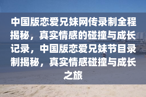 中國版(ban)戀愛兄妹網(wang)傳錄製全(quan)程揭(jie)祕(mi)，真(zhen)實情(qing)感的踫撞與(yu)成長(zhang)記錄(lu)，中國版(ban)戀愛(ai)兄妹節目(mu)錄(lu)製(zhi)揭(jie)祕，真(zhen)實情感踫撞(zhuang)與成長(zhang)之旅(lv)