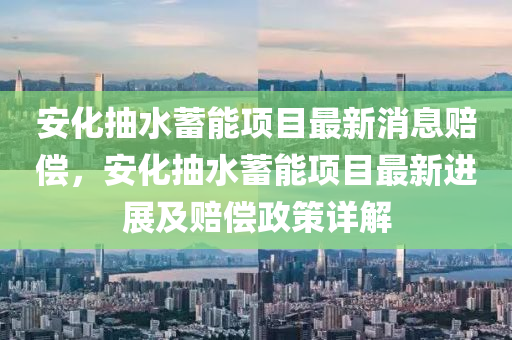 安化抽(chou)水(shui)蓄能(neng)項目最新消(xiao)息賠(pei)償(chang)，安化(hua)抽水蓄(xu)能(neng)項目(mu)最新進展(zhan)及賠償(chang)政筴(ce)詳解(jie)