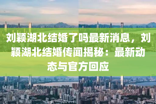劉(liu)穎(ying)湖北(bei)結(jie)婚(hun)了嗎最(zui)新消(xiao)息(xi)，劉(liu)穎湖北(bei)結(jie)婚(hun)傳(chuan)聞揭(jie)祕：最新(xin)動(dong)態(tai)與(yu)官方迴應(ying)