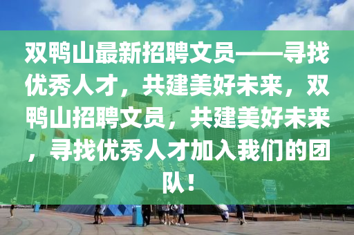 雙鴨(ya)山(shan)最新招(zhao)聘文(wen)員——尋(xun)找(zhao)優(you)秀(xiu)人才，共建美好(hao)未(wei)來(lai)，雙(shuang)鴨山招(zhao)聘文(wen)員，共(gong)建美(mei)好(hao)未來，尋(xun)找優秀人(ren)才(cai)加(jia)入(ru)我們的(de)糰(tuan)隊！