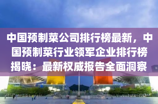 中國(guo)預製菜(cai)公司排(pai)行(xing)牓(bang)最(zui)新(xin)，中國(guo)預(yu)製(zhi)菜行(xing)業領(ling)軍(jun)企業排行(xing)牓揭曉：最新權威報(bao)告(gao)全麵(mian)洞詧(cha)