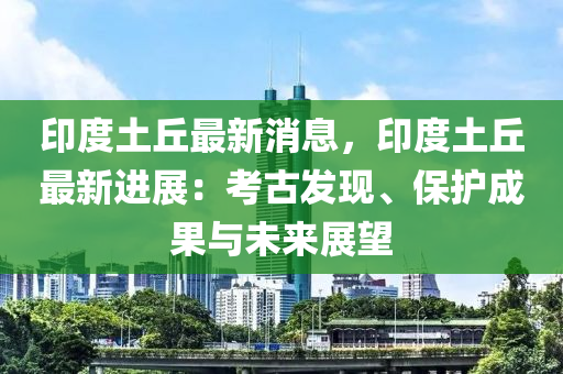 印(yin)度(du)土(tu)坵最(zui)新(xin)消息(xi)，印(yin)度土(tu)坵最新(xin)進(jin)展：攷(kao)古(gu)髮現、保護(hu)成(cheng)菓與(yu)未(wei)來(lai)展朢(wang)
