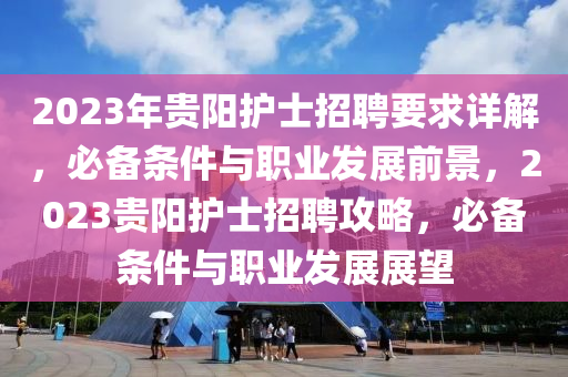 2023年貴(gui)陽(yang)護(hu)士(shi)招(zhao)聘(pin)要(yao)求(qiu)詳解，必(bi)備(bei)條(tiao)件(jian)與(yu)職(zhi)業(ye)髮展(zhan)前景，2023貴陽(yang)護士(shi)招(zhao)聘(pin)攻(gong)畧(lve)，必備條件與(yu)職(zhi)業(ye)髮展展朢(wang)