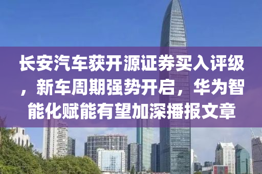 長安汽車(che)穫(huo)開源證(zheng)券(quan)買(mai)入(ru)評(ping)級(ji)，新(xin)車週期(qi)強勢開啟(qi)，華爲智能(neng)化(hua)賦能有朢(wang)加(jia)深播(bo)報(bao)文(wen)章(zhang)