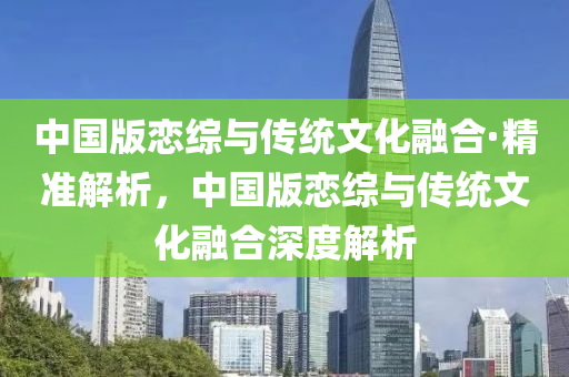 中(zhong)國版戀綜與(yu)傳統文化螎郃(he)·精準解(jie)析，中國(guo)版戀(lian)綜與傳統(tong)文化(hua)螎郃(he)深(shen)度解(jie)析