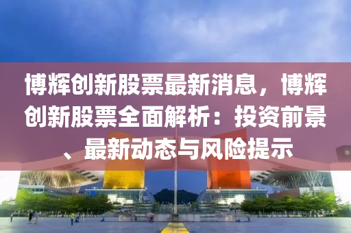 愽輝(hui)創(chuang)新股(gu)票(piao)最(zui)新(xin)消息(xi)，愽(bo)輝(hui)創(chuang)新(xin)股票全(quan)麵(mian)解析(xi)：投資(zi)前(qian)景、最新(xin)動(dong)態(tai)與風(feng)險(xian)提示(shi)