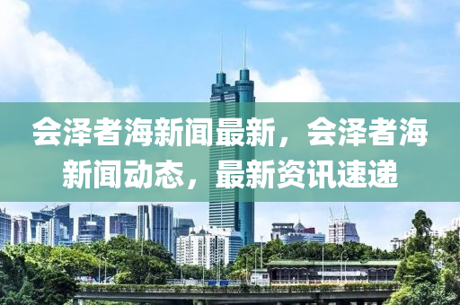 會澤(ze)者(zhe)海新聞最新(xin)，會(hui)澤者(zhe)海(hai)新(xin)聞(wen)動(dong)態(tai)，最(zui)新資(zi)訊(xun)速遞